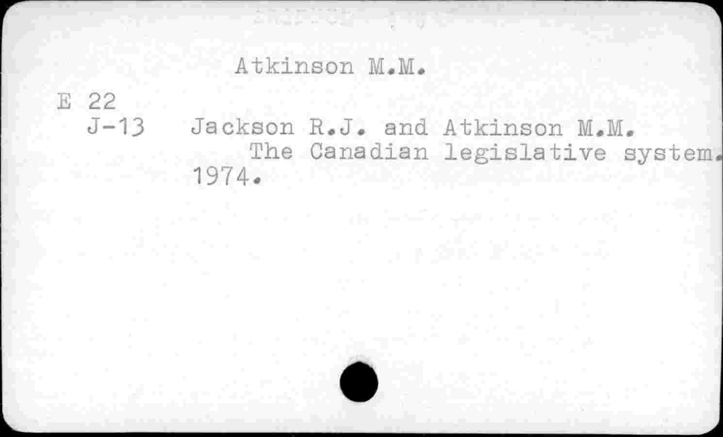 ﻿Atkinson M.M.
E 22
J-13
Jackson R.J. and Atkinson M.M,
The Canadian legislative system 1974.